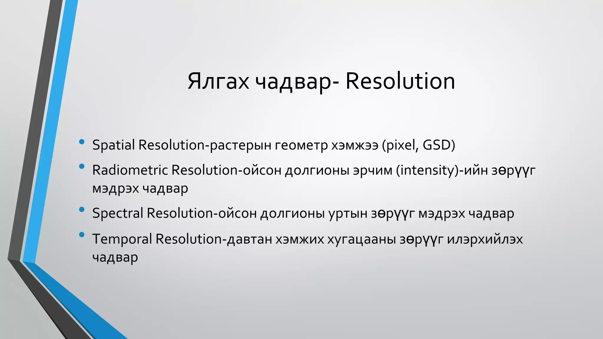 Ялгах чадвар- Resolution
•
•
•
•
Spatial Resolution-растерын геометр хэмжээ (pixel, GSD)
Radiometric Resolution-ойсон долгионы эрчим (intensity)-ийн зөрүүг
мэдрэх чадвар
Spectral Resolution-ойсон долгионы уртын зөрүүг мэдрэх чадвар
Temporal Resolution-давтан хэмжих хугацааны зөрүүг илэрхийлэх
чадвар
 