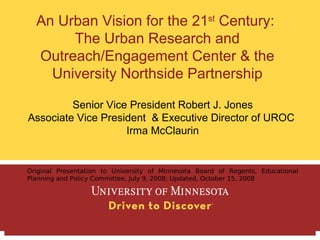 An Urban Vision for the 21st Century:
       The Urban Research and
  Outreach/Engagement Center & the
    University Northside Partnership

         Senior Vice President Robert J. Jones
Associate Vice President & Executive Director of UROC
                    Irma McClaurin


Original Presentation to University of Minnesota Board of Regents, Educational
Planning and Policy Committee, July 9, 2008; Updated, October 15, 2008
 