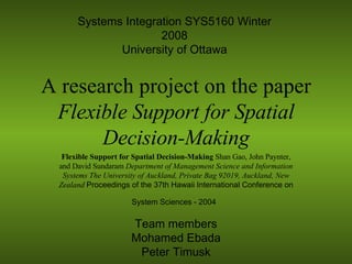 A research project on the paper  Flexible Support for Spatial Decision-Making Flexible Support for Spatial Decision-Making  Shan Gao, John Paynter, and David Sundaram  Department of Management Science and Information Systems The University of Auckland, Private Bag 92019, Auckland, New Zealand  Proceedings of the 37th Hawaii International Conference on System Sciences - 2004   Team members Mohamed Ebada Peter Timusk Systems Integration SYS5160 Winter 2008 University of Ottawa 