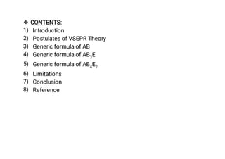 
1)
2)
3)
4)
5)
6)
7)
8)
CONTENTS:
Introduction
Postulates of VSEPR Theory
Generic formula of AB
Generic formula of AB3E
Generic formula of AB4E2
Limitations
Conclusion
Reference
 