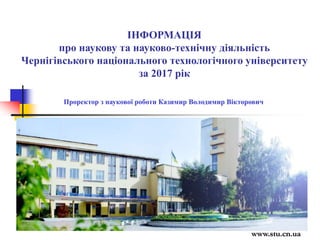 Проректор з наукової роботи Казимир Володимир Вікторович
www.stu.cn.ua
ІНФОРМАЦІЯ
про наукову та науково-технічну діяльність
Чернігівського національного технологічного університету
за 2017 рік
 