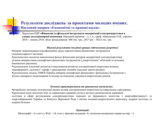Результати досліджень за проектами молодих вчених.
Науковий напрям «Економічні та правові науки»
Наукові результати (на рівні кращих вітчизняних розробок):
вперше запропоновано класифікаційну групу перспективних фінансових інструментів
(дооцінка вартості активів);
удосконалено механізм накопичення фонду фінансових ресурсів модернізації електроенергетики
шляхом використання специфічних фінансових інструментів („енергетичних” облігацій та цільових
банківських рахунків);
удосконалено існуючий механізм стимулювання розвитку альтернативної енергетики шляхом
трансформації „зеленого” тарифу з урахуванням потреби ескалації даного ресурсу;
удосконалено модель TIMES-Україна набором специфічних фінансових і фіскальних інструментів з
метою сценарного моделювання їх впливу на поведінку учасників енергетичних ринків.
Публікації:
Монографії – 6, статті у WoS – 14, статі у фахових виданнях -8, свідоцтва авторського права на твір – 3.
Основні характеристики та практична значимість:
розроблено методику інтегральної оцінки впливу альтернативної енергетики на навколишнє середовище;
пропозиції щодо внесення змін до нормативно-правових актів в частині удосконалення державної
політики в сфері регулювання електроенергетики передані до Державного агентства з енергоефективності та
енергозбереження України та Комітету Верховної Ради з питань паливно-енергетичного комплексу, ядерної політики та
ядерної безпеки.
Перехідна НДР «Фінансові та фіскальні інструменти модернізації електроенергетики в
умовах нестаціонарної економіки. Науковий керівник – д. т. н., проф. Абакуменко О.В., серпень
2016 – липень 2018, обсяг фінансування: 600 тис. грн., 2017 рік – 302,8 тис. грн.
 