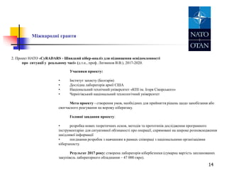 14
Міжнародні гранти
2. Проект НАТО «CyRADARS - Швидкий кібер-аналіз для підвищення освідомленності
про ситуації у реальному часі» (д.т.н., проф. Литвинов В.В.), 2017-2020.
Учасники проекту:
• Інститут захисту (Болгарія)
• Дослідна лабораторія армії США
• Національний технічний університет «КПІ ім. Ігоря Сікорського»
• Чернігівський національний технологічний університет
Мета проекту - створення умов, необхідних для прийняття рішень щодо запобігання або
своєчасного реагування на ворожу кібератаку.
Головні завдання проекту:
• розробка нових теоретичних основ, методів та прототипів дослідження програмного
інструментарію для ситуативної обізнаності про операції, спрямовані на широке розповсюдження
шкідливої інформації
• поєднання розробок з навчанням в рамках співпраці з національними організаціями
кіберзахисту.
Результат 2017 року: створена лабораторія кібербезпеки (сумарна вартість запланованих
закупівель лабораторного обладнання – 47 000 євро).
 