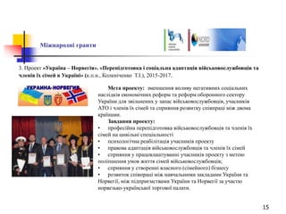 15
Міжнародні гранти
3. Проект «Україна – Норвегія». «Перепідготовка і соціальна адаптація військовослужбовців та
членів їх сімей в Україні» (к.п.н., Колкніченко Т.І.), 2015-2017.
Мета проекту: зменшення впливу негативних соціальних
наслідків економічних реформ та реформ оборонного сектору
України для звільнених у запас військовослужбовців, учасників
АТО і членів їх сімей та сприяння розвитку співпраці між двома
країнами.
Завдання проекту:
• професійна перепідготовка військовослужбовців та членів їх
сімей на цивільні спеціальності
• психологічна реабілітація учасників проекту
• правова адаптація військовослужбовців та членів їх сімей
• сприяння у працевлаштуванні учасників проекту з метою
поліпшення умов життя сімей військовослужбовців;
• сприяння у створенні власного (сімейного) бізнесу
• розвиток співпраці між навчальними закладами України та
Норвегії, між підприємствами України та Норвегії за участю
норвезько-української торгової палати.
 