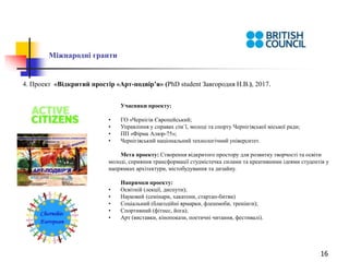 16
Міжнародні гранти
4. Проект «Відкритий простір «Арт-подвір’я» (PhD student Завгородня Н.В.), 2017.
Учасники проекту:
• ГО «Чернігів Європейський;
• Управління у справах сім`ї, молоді та спорту Чернігівської міської ради;
• ПП «Фірма Алюр-75»;
• Чернігівський національний технологічний університет.
Мета проекту: Створення відкритого простору для розвитку творчості та освіти
молоді, сприяння трансформації студмістечка силами та креативними ідеями студентів у
напрямках архітектури, містобудування та дизайну.
Напрямки проекту:
• Освітній (лекції, диспути);
• Науковий (семінари, хакатони, стартап-битви)
• Соціальний (благодійні ярмарки, флешмоби, тренінги);
• Спортивний (фітнес, йога);
• Арт (виставки, кінопокази, поетичні читання, фестивалі).
 
