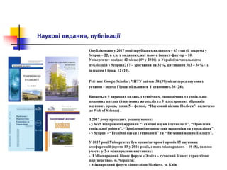 Наукові видання, публікації
Опубліковано у 2017 році зарубіжних виданнях – 63 статті. зокрема у
Scopus – 22, в т.ч. у виданнях, які мають імпакт-фактор – 10.
Університет посідає 42 місце (49 у 2016) в Україні за чисельністю
публікацій у Scopus (217 – зростання на 32%, цитування 583 – 34%) із
індексом Гірша 12 (10).
Рейтинг Google Scholar: ЧНТУ займає 38 (39) місце серед наукових
установ - індекс Гірша збільшився і становить 38 (28).
Видається 9 наукових видань з технічних, економічних та соціально-
правових питань (6 наукових журналів та 3 електронних збірників
наукових праць, з них 5 – фахові, “Науковий вісник Полісся”- включено
до Web of Science) .
З 2017 року проходять рецензування:
- у WoS відправлені журнали “Технічні науки і технології”, “Проблеми
соціальної роботи”, “Проблеми і перспективи економіки та управління”;
- у Scopus - “Технічні науки і технології” та “Науковий вісник Полісся”.
У 2017 році Університет був організатором і провів 15 наукових
конференцій (проти 13 у 2016 році), з яких міжнародних – 10 (8), та взяв
участь у 2-х міжнародних виставках:
- ІІ Міжнародний бізнес форум «Освіта – сучасний бізнес: стратегічне
партнерство», м. Чернігів;
- Міжнародний форум «Innovation Market». м. Київ
 