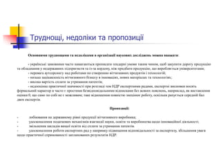 Труднощі, недоліки та пропозиції
Основними труднощами та недоліками в організації наукових досліджень можна вважати:
- українські замовники часто намагаються прописати тендерні умови таким чином, щоб закупити дорогу продукцію
та обладнання у недержавних підприємств та із-за кордону, ніж придбати продукцію, що виробляється університетами;
- перевага аутсорсингу над роботами по створенню вітчизняних продуктів і технологій;
- низька зацікавленість вітчизняного бізнесу в інноваціях, нових матеріалах та технологіях;
- висока вартість сплати за утримання патентів;
- недооцінка практичної значимості при розгляді тем НДР експертними радами, експертні висновки носять
формальний характер и часто є простими безвідповідальними відписками без всяких пояснень, наприклад, як виставлення
оцінки 0, що само по собі не є можливим; таке відношення повністю знецінює роботу, оскільки рахується середній бал
двох експертів.
Пропозиції:
- лобіювання на державному рівні продукції вітчизняного виробника;
- удосконалення податкових механізмів взаємодії науки, освіти та виробництва щодо інноваційної діяльності;
- звільнення закладів вищої освіти від сплати за утримання патентів.
- удосконалення роботи експертних рад у напрямку підвищення відповідальності за експертизу, збільшення уваги
щодо практичної спрямованості запланованих результатів НДР.
 