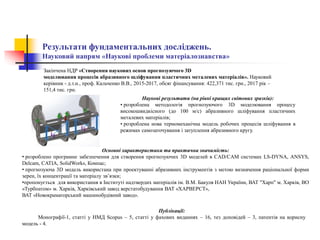 Результати фундаментальних досліджень.
Науковий напрям «Наукові проблеми матеріалознавства»
Закінчена НДР «Створення наукових основ прогнозуючого 3D
моделювання процесів абразивного шліфування пластичних металевих матеріалів». Науковий
керівник - д.т.н., проф. Кальченко В.В., 2015-2017, обсяг фінансування: 422,371 тис. грн., 2017 рік –
151,4 тис. грн.
Наукові результати (на рівні кращих світових зразків):
• розроблена методологія прогнозуючого 3D моделювання процесу
високошвидкісного (до 100 м/с) абразивного шліфування пластичних
металевих матеріалів;
• розроблена нова термомеханічна модель робочих процесів шліфування в
режимах самозаточування і затуплення абразивного кругу.
Публікації:
Монографії-1, статті у НМД Scopus – 5, статті у фахових виданнях – 16, тез доповідей – 3, патентів на корисну
модель - 4.
Основні характеристики та практична значимість:
• розроблено програмне забезпечення для створення прогнозуючих 3D моделей в CAD/CAM системах LS-DYNA, ANSYS,
Delcam, CATIA, SolidWorks, Компас;
• прогнозуюча 3D модель використана при проектуванні абразивних інструментів з метою визначення раціональної форми
зерен, їх концентрації та матеріалу зв’язки;
•пропонується для використання в Інституті надтвердих матеріалів ім. В.М. Бакуля НАН України, ВАТ "Харп" м. Харків, ВО
«Турбоатом» м. Харків, Харківський завод верстатобудування ВАТ «ХАРВЕРСТ»,
ВАТ «Новокраматорський машинобудівний завод».
 