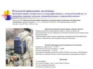Результати прикладних досліджень.
Науковий напрям «Енергетика та енергоефективність, технології видобутку та
переробки корисних копалин, машинобудування та приладобудування»
Закінчена НДР «Портативні високоефективні фотоелектричні джерела живлення для військових
застосувань». Науковий керівник – к. т. н. , Гусев О.О., 2016-2017, об’єм фінансування: 402,683
тис.грн., з них 2017 рік – 202 тис. грн.
Наукові результати (на рівні кращих світових зразків):
вперше розроблено перетворювач напруги з одним датчиком для
фотоелектричних систем із функцією оптимізації потужності без використання
мікроконтролеру;
запропоновано новий алгоритм керування двонаправленим перетворювачем
напруги із вбудованою комп’ютерною моделлю оптимізації.
Публікації:
1 монографія;
14 статей в Scopus, з них 7 статей Web of Science;
3 статі у фахових виданнях;
2 патенти на корисну модель
Основні характеристики та практична значимість:
коефіцієнт корисної дії – до 97%
максимальна вихідна потужність – 150 Вт
ємність акумулятора – 11 A*год
договори на апробацію результатів НДР з ТОВ «П’єзосенсор», ПАТ«ЧеЗаРа»
Польові дослідження в полку зв’язку оперативного командування «Північ»
 