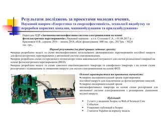 Результати досліджень за проектами молодих вчених.
Науковий напрям «Енергетика та енергоефективність, технології видобутку та
переробки корисних копалин, машинобудування та приладобудування»
Наукові результати (на рівні кращих світових зразків):
вперше розроблено моделі та схеми високоефективних неізольованих двонаправлених перетворювачів постійної напруги
для фотоелектричних перетворювачів у автономній системі електроживлення;
вперше розроблено схеми гістерезисного оптимізатора точки максимальної потужності для систем розподіленої генерації на
основі фотоелектричних перетворювачів (ФЕП).
вперше розроблено моделі та схеми здвоєного квазіімпедансного інвертора та однофазного інвертора з на основі схеми
розгортання з підвищенням та зниженням напруги для систем електроживлення на основі ФЕП.
Публікації:
 2 статті у виданнях Scopus та Web of Sciences Core
Collection
 9 наукових публікацій в Scopus
 2 патенти України на корисну модель
Основні характеристики та практична значимість:
створено експериментальний зразок перетворювача
постійної напруги для підключення до фотоелектричних панелей;
створено експериментальний зразок
високоефективного інвертора на основі схеми розгортання для
автономної системи електроживлення з розширеним діапазоном
вхідної напруги.
Перехідна НДР «Автономна високоефективна система електроживлення на основі
фотоелектричних перетворювачів». Науковий керівник – к.т.н. Степенко С.А., з 01.08.2017 р. –
Красножон О.В., серпень 2016 – липень 2018, обсяг фінансування: 600 тис. грн., 2017рік – 302,8
тис. грн.,
 