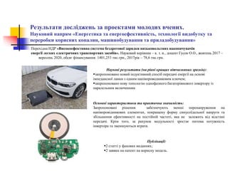 Результати досліджень за проектами молодих вчених.
Науковий напрям «Енергетика та енергоефективність, технології видобутку та
переробки корисних копалин, машинобудування та приладобудування»
Наукові результати (на рівні кращих вітчизняних зразків):
запропоновано новий індуктивний спосіб передачі енергії на основі
імпедансної ланки з одним напівпроводниковим ключем;
запропоновано нову топологію однофазного багаторівневого інвертору із
паралельним включенням
Публікації:
2 статті у фахових виданнях;
2 заявки на патент на корисну модель.
Основні характеристики та практична значимість:
Запропоновані рішення забезпечують менші перенапруження на
напівпровідникових елементах, покращену форму синусоїдальної напруги та
збільшення ефективності на постійній частоті, яка не залежить від відстані
передачі. Крім того, за рахунок модульності зростає питома потужність
інвертора та зменшуються втрати.
Перехідна НДР «Високоефективна система бездротової зарядки низьковольтних накопичувачів
енергії легких електричних транспортних засобів». Науковий керівник – к. т. н., доцент Гусев О.О., жовтень 2017 –
вересень 2020, обсяг фінансування: 1401,253 тис.грн., 2017рік – 78,6 тис.грн.
 