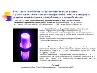Результати досліджень за проектами молодих вчених.
Науковий напрям «Енергетика та енергоефективність, технології видобутку та
переробки корисних копалин, машинобудування та приладобудування»
Наукові результати (на рівні кращих вітчизняних зразків):
вперше сформульовані умови дифузійного зварювання під
тиском з двома джерелами енергії: бомбардуванням поверхні прискореними в
прикатодній області іонами газу та тепловідводом із плазми позитивного
стовпа розряду;
вперше запропоновано метод регулювання процесом переносу
теплоти шляхом зміни тиску газу.
Публікації:
1 навчальний посібник, 3 статті у фахових виданнях, 1 тези доповідей на НТК
Основні характеристики та практична значимість:
встановлено оптимальні режими стабільного існування тліючого розряду:
область середніх тисків (1.33…13.3 кПа), міжелектродні відстані 0.005…0.015
м, струм від 1 до 10 А;
визначено ефективний к.к.д нагріву тліючим розрядом на рівні 0.75…0.9;
запропоновано для впровадження Інституту надтвердих матеріалів ім. В.М.
Бакуля НАН України, ПАТ “Чернігівський інструментальний завод” та
“Чернігівський механічний завод”
Перехідна НДР «Нове високотехнологічне енергоощадне джерело енергії для прецизійного
зварювання, паяння та поверхневої обробки матеріалів». Науковий керівник – к. т. н., Болотов
М.Г., жовтень 2017 – вересень 2020, обсяг фінансування: 1319 тис.грн., 2017рік – 79,9 тис.грн.
 