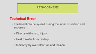 PATHOGENESIS
Technical Error
• The bowel can be injured during the initial dissection and
exposure
• Directly with sharp injury
• Heat transfer from cautery
• Indirectly by overretraction and tension.
 