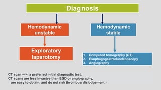 Diagnosis
Hemodynamic
unstable
Hemodynamic
stable
Exploratory
laparotomy 1. Computed tomography (CT)
2. Esophagogastroduodenoscopy
3. Angiography
CT scan —> a preferred initial diagnostic test;
CT scans are less invasive than EGD or angiography,
are easy to obtain, and do not risk thrombus dislodgement.16
 