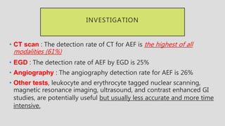 INVESTIGATION
• CT scan : The detection rate of CT for AEF is the highest of all
modalities (61%)
• EGD : The detection rate of AEF by EGD is 25%
• Angiography : The angiography detection rate for AEF is 26%
• Other tests, leukocyte and erythrocyte tagged nuclear scanning,
magnetic resonance imaging, ultrasound, and contrast enhanced GI
studies, are potentially useful but usually less accurate and more time
intensive.
 