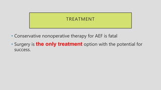 TREATMENT
• Conservative nonoperative therapy for AEF is fatal
• Surgery is the only treatment option with the potential for
success.
 