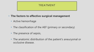 TREATMENT
• The factors to effective surgical management
• Active hemorrhage
• The classification of the AEF (primary or secondary)
• The presence of sepsis,
• The anatomic distribution of the patient’s aneurysmal or
occlusive disease.
 