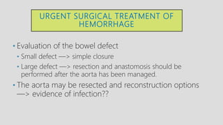 URGENT SURGICAL TREATMENT OF
HEMORRHAGE
• Evaluation of the bowel defect
• Small defect —> simple closure
• Large defect —> resection and anastomosis should be
performed after the aorta has been managed.
• The aorta may be resected and reconstruction options
—> evidence of infection??
 