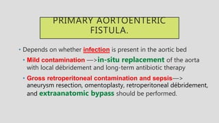 PRIMARY AORTOENTERIC
FISTULA.
• Depends on whether infection is present in the aortic bed
• Mild contamination —>in-situ replacement of the aorta
with local débridement and long-term antibiotic therapy
• Gross retroperitoneal contamination and sepsis—>
aneurysm resection, omentoplasty, retroperitoneal débridement,
and extraanatomic bypass should be performed.
 