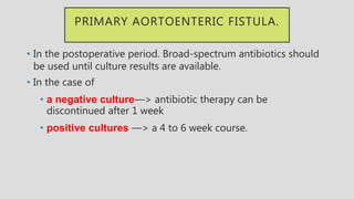 PRIMARY AORTOENTERIC FISTULA.
• In the postoperative period. Broad-spectrum antibiotics should
be used until culture results are available.
• In the case of
• a negative culture—> antibiotic therapy can be
discontinued after 1 week
• positive cultures —> a 4 to 6 week course.
 