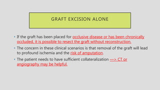 GRAFT EXCISION ALONE
• If the graft has been placed for occlusive disease or has been chronically
occluded, it is possible to resect the graft without reconstruction.
• The concern in these clinical scenarios is that removal of the graft will lead
to profound ischemia and the risk of amputation.
• The patient needs to have sufficient collateralization —> CT or
angiography may be helpful.
 