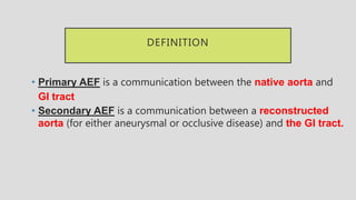 DEFINITION
• Primary AEF is a communication between the native aorta and
GI tract
• Secondary AEF is a communication between a reconstructed
aorta (for either aneurysmal or occlusive disease) and the GI tract.
 