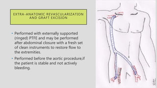 EXTRA-ANATOMIC REVASCULARIZATION
AND GRAFT EXCISION
• Performed with externally supported
(ringed) PTFE and may be performed
after abdominal closure with a fresh set
of clean instruments to restore flow to
the extremities.
• Performed before the aortic procedure,if
the patient is stable and not actively
bleeding.
 