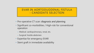 EVAR IN AORTODUODENAL FISTULA
- CANDIDATE SELECTION
• Pre-operative CT scan: diagnosis and planning
• Significant co-morbidities / High-risk for conventional
operation
– Medical: cardiopulmonary, renal, etc.
– Surgical: hostile abdomen
• Expertise for emergency EVAR
• Stent graft in immediate availability
 