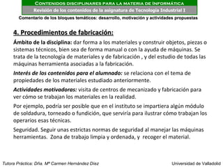 Contenidos disciplinares para la materia de Informática
              Revisión de los contenidos de la asignatura de Tecnología Industrial I
       Comentario de los bloques temáticos: desarrollo, motivación y actividades propuestas


     4. Procedimientos de fabricación:
     Ámbito de la disciplina: dar forma a los materiales y construir objetos, piezas o
     sistemas técnicos, bien sea de forma manual o con la ayuda de máquinas. Se
     trata de la tecnología de materiales y de fabricación , y del estudio de todas las
     máquinas herramienta asociadas a la fabricación.
     Interés de los contenidos para el alumnado: se relaciona con el tema de
     propiedades de los materiales estudiado anteriormente.
     Actividades motivadoras: visita de centros de mecanizado y fabricación para
     ver cómo se trabajan los materiales en la realidad.
     Por ejemplo, podría ser posible que en el instituto se impartiera algún módulo
     de soldadura, torneado o fundición, que serviría para ilustrar cómo trabajan los
     operarios esas técnicas.
     Seguridad. Seguir unas estrictas normas de seguridad al manejar las máquinas
     herramientas. Zona de trabajo limpia y ordenada, y recoger el material.



Tutora Práctica: Dña. Mª Carmen Hernández Díez                                Universidad de Valladolid
 