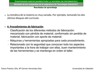 Contenidos disciplinares para la materia de Informática
              Revisión de los contenidos de la asignatura de Tecnología Industrial I
                                     Resultados de aprendizaje



    • La temática de la materia es muy variada. Por ejemplo, tomando los dos
      últimos bloques del currículo:


    • 4. Procedimientos de fabricación
       • Clasificación de los diferentes métodos de fabricación:


         mecanizado con pérdida de material, conformado sin perdida de
         material, fabricación con aporte de material.
       • Máquinas y herramientas apropiadas para cada procedimiento.


       • Relacionado con la seguridad que conozcan todo los aspectos


         importantes a la hora de trabajar con ellas, buen mantenimiento
         de las herramientas y se mantenga en orden el taller.




Tutora Práctica: Dña. Mª Carmen Hernández Díez                               Universidad de Valladolid
 