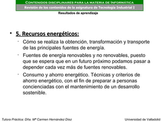Contenidos disciplinares para la materia de Informática
              Revisión de los contenidos de la asignatura de Tecnología Industrial I
                                     Resultados de aprendizaje




     • 5. Recursos energéticos:
          •
              Cómo se realiza la obtención, transformación y transporte
              de las principales fuentes de energía.
          •
              Fuentes de energía renovables y no renovables, puesto
              que se espera que en un futuro próximo podamos pasar a
              depender cada vez más de fuentes renovables.
          •
              Consumo y ahorro energético. Técnicas y criterios de
              ahorro energético, con el fin de preparar a personas
              concienciadas con el mantenimiento de un desarrollo
              sostenible.




Tutora Práctica: Dña. Mª Carmen Hernández Díez                               Universidad de Valladolid
 