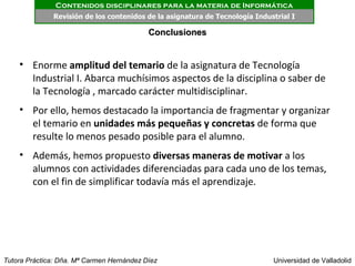 Contenidos disciplinares para la materia de Informática
              Revisión de los contenidos de la asignatura de Tecnología Industrial I

                                           Conclusiones


    • Enorme amplitud del temario de la asignatura de Tecnología
      Industrial I. Abarca muchísimos aspectos de la disciplina o saber de
      la Tecnología , marcado carácter multidisciplinar.
    • Por ello, hemos destacado la importancia de fragmentar y organizar
      el temario en unidades más pequeñas y concretas de forma que
      resulte lo menos pesado posible para el alumno.
    • Además, hemos propuesto diversas maneras de motivar a los
      alumnos con actividades diferenciadas para cada uno de los temas,
      con el fin de simplificar todavía más el aprendizaje.




Tutora Práctica: Dña. Mª Carmen Hernández Díez                               Universidad de Valladolid
 