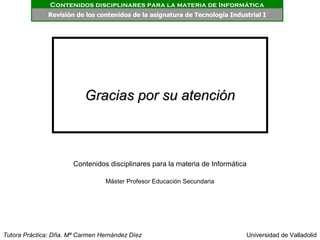 Contenidos disciplinares para la materia de Informática
              Revisión de los contenidos PRESENTACIÓN de Tecnología Industrial I
                                         de la asignatura




                           Gracias por su atención



                       Contenidos disciplinares para la materia de Informática

                                  Máster Profesor Educación Secundaria




Tutora Práctica: Dña. Mª Carmen Hernández Díez                               Universidad de Valladolid
 