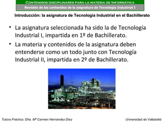 Contenidos disciplinares para la materia de Informática
              Revisión de los contenidos de la asignatura de Tecnología Industrial I

        Introducción: la asignatura de Tecnología Industrial en el Bachillerato


    • La asignatura seleccionada ha sido la de Tecnología
      Industrial I, impartida en 1º de Bachillerato.
    • La materia y contenidos de la asignatura deben
      entenderse como un todo junto con Tecnología
      Industrial II, impartida en 2º de Bachillerato.




Tutora Práctica: Dña. Mª Carmen Hernández Díez                               Universidad de Valladolid
 