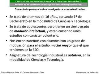 Contenidos disciplinares para la materia de Informática
              Revisión de los contenidos de la asignatura de Tecnología Industrial I

              Comentario personal sobre la asignatura: contextualización


     • Se trata de alumnos de 16 años, cursando 1º de
       Bachillerato en la modalidad de Ciencias y Tecnología.
     • Se trata de adolescentes pero tienen un cierto grado
       de madurez intelectual, y están cursando unos
       estudios con carácter voluntario.
     • Nos encontraremos con alumnos con un grado de
       motivación para el estudio mucho mayor que el que
       teníamos en la ESO.
     • Asignatura de Tecnología Industrial es optativa, en la
       modalidad de Ciencias y Tecnología.


Tutora Práctica: Dña. Mª Carmen Hernández Díez                               Universidad de Valladolid
 