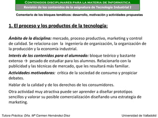Contenidos disciplinares para la materia de Informática
              Revisión de los contenidos de la asignatura de Tecnología Industrial I

         Comentario de los bloques temáticos: desarrollo, motivación y actividades propuestas


    1. El proceso y los productos de la tecnología:

    Ámbito de la disciplina: mercado, proceso productivo, marketing y control
    de calidad. Se relaciona con la ingeniería de organización, la organización de
    la producción y la economía industrial.
    Interés de los contenidos para el alumnado: bloque teórico y bastante
    extenso → pesado de estudiar para los alumnos. Relacionarlo con la
    publicidad y las técnicas de mercado, que les resultará más familiar.
    Actividades motivadoras: crítica de la sociedad de consumo y propiciar
    debates.
    Hablar de la calidad y de los derechos de los consumidores.
    Otra actividad muy atractiva puede ser aprender a diseñar prototipos
    sencillos y valorar su posible comercialización diseñando una estrategia de
    marketing.


Tutora Práctica: Dña. Mª Carmen Hernández Díez                                Universidad de Valladolid
 