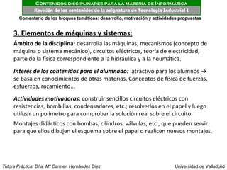 Contenidos disciplinares para la materia de Informática
              Revisión de los contenidos de la asignatura de Tecnología Industrial I
       Comentario de los bloques temáticos: desarrollo, motivación y actividades propuestas


     3. Elementos de máquinas y sistemas:
     Ámbito de la disciplina: desarrolla las máquinas, mecanismos (concepto de
     máquina o sistema mecánico), circuitos eléctricos, teoría de electricidad,
     parte de la física correspondiente a la hidráulica y a la neumática.
     Interés de los contenidos para el alumnado: atractivo para los alumnos →
     se basa en conocimientos de otras materias. Conceptos de física de fuerzas,
     esfuerzos, rozamiento...
     Actividades motivadoras: construir sencillos circuitos eléctricos con
     resistencias, bombillas, condensadores, etc.; resolverlos en el papel y luego
     utilizar un polímetro para comprobar la solución real sobre el circuito.
     Montajes didácticos con bombas, cilindros, válvulas, etc., que pueden servir
     para que ellos dibujen el esquema sobre el papel o realicen nuevos montajes.




Tutora Práctica: Dña. Mª Carmen Hernández Díez                                Universidad de Valladolid
 