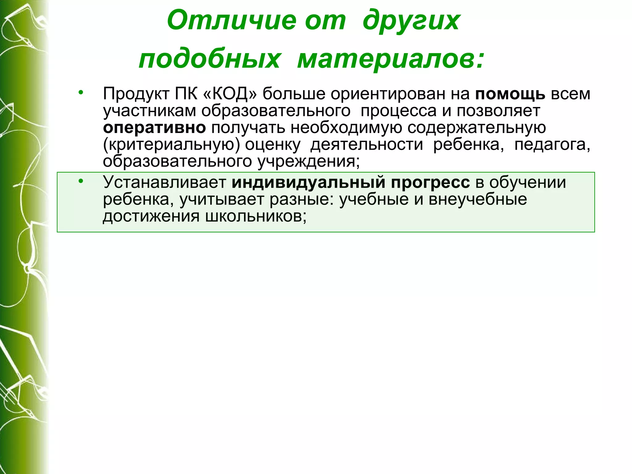 Отличие от  других  подобных  материалов :   Продукт ПК «КОД» больше ориентирован на  помощь  всем участникам образовательного  процесса и позволяет  оперативно  получать необходимую содержательную (критериальную) оценку  деятельности  ребенка,  педагога, образовательного учреждения; Устанавливает  индивидуальный прогресс  в обучении  ребенка, учитывает разные: учебные и внеучебные достижения школьников; 