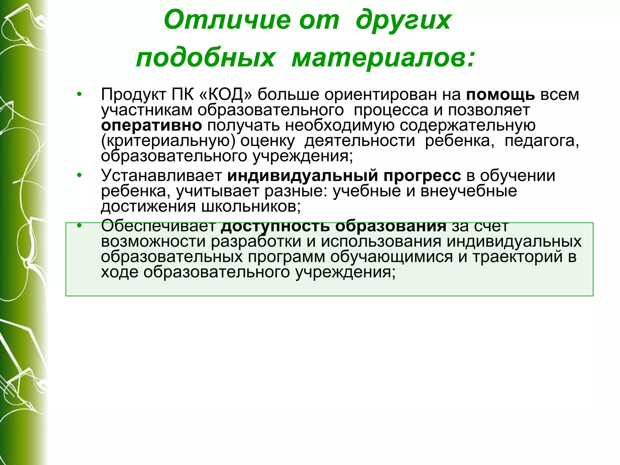 Отличие от  других  подобных  материалов :   Продукт ПК «КОД» больше ориентирован на  помощь  всем участникам образовательного  процесса и позволяет  оперативно  получать необходимую содержательную (критериальную) оценку  деятельности  ребенка,  педагога, образовательного учреждения; Устанавливает  индивидуальный прогресс  в обучении  ребенка, учитывает разные: учебные и внеучебные достижения школьников; Обеспечивает  доступность образования  за счет возможности разработки и использования индивидуальных  образовательных программ обучающимися и траекторий в ходе образовательного учреждения; 