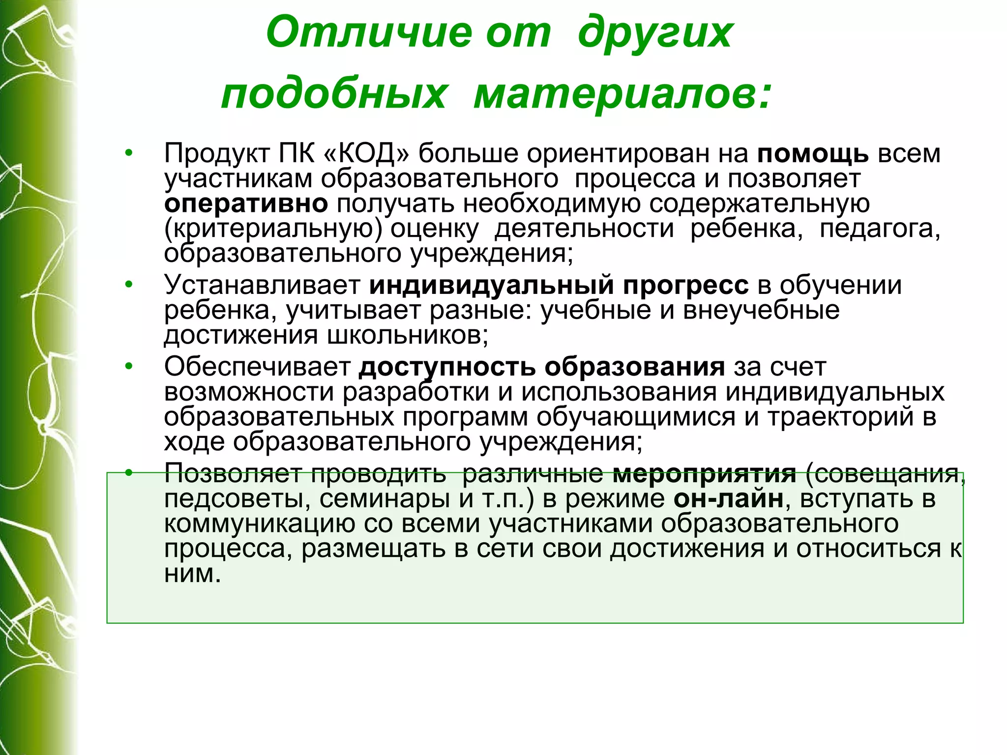 Отличие от  других  подобных  материалов :   Продукт ПК «КОД» больше ориентирован на  помощь  всем участникам образовательного  процесса и позволяет  оперативно  получать необходимую содержательную (критериальную) оценку  деятельности  ребенка,  педагога, образовательного учреждения; Устанавливает  индивидуальный прогресс  в обучении  ребенка, учитывает разные: учебные и внеучебные достижения школьников; Обеспечивает  доступность образования  за счет возможности разработки и использования индивидуальных  образовательных программ обучающимися и траекторий в ходе образовательного учреждения; Позволяет проводить  различные  мероприятия  (совещания, педсоветы, семинары и т.п.) в режиме  он-лайн , вступать в коммуникацию со всеми участниками образовательного процесса, размещать в сети свои достижения и относиться к ним. 