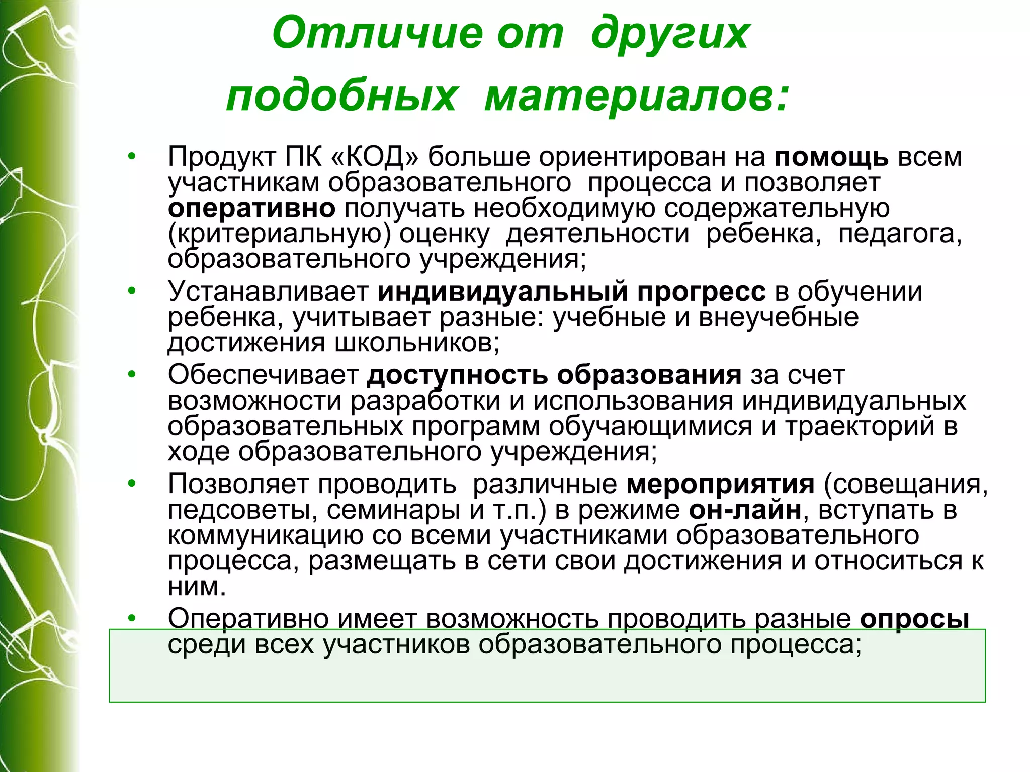 Отличие от  других  подобных  материалов :   Продукт ПК «КОД» больше ориентирован на  помощь  всем участникам образовательного  процесса и позволяет  оперативно  получать необходимую содержательную (критериальную) оценку  деятельности  ребенка,  педагога, образовательного учреждения; Устанавливает  индивидуальный прогресс  в обучении  ребенка, учитывает разные: учебные и внеучебные достижения школьников; Обеспечивает  доступность образования  за счет возможности разработки и использования индивидуальных  образовательных программ обучающимися и траекторий в ходе образовательного учреждения; Позволяет проводить  различные  мероприятия  (совещания, педсоветы, семинары и т.п.) в режиме  он-лайн , вступать в коммуникацию со всеми участниками образовательного процесса, размещать в сети свои достижения и относиться к ним. Оперативно имеет возможность проводить разные  опросы  среди всех участников образовательного процесса; 