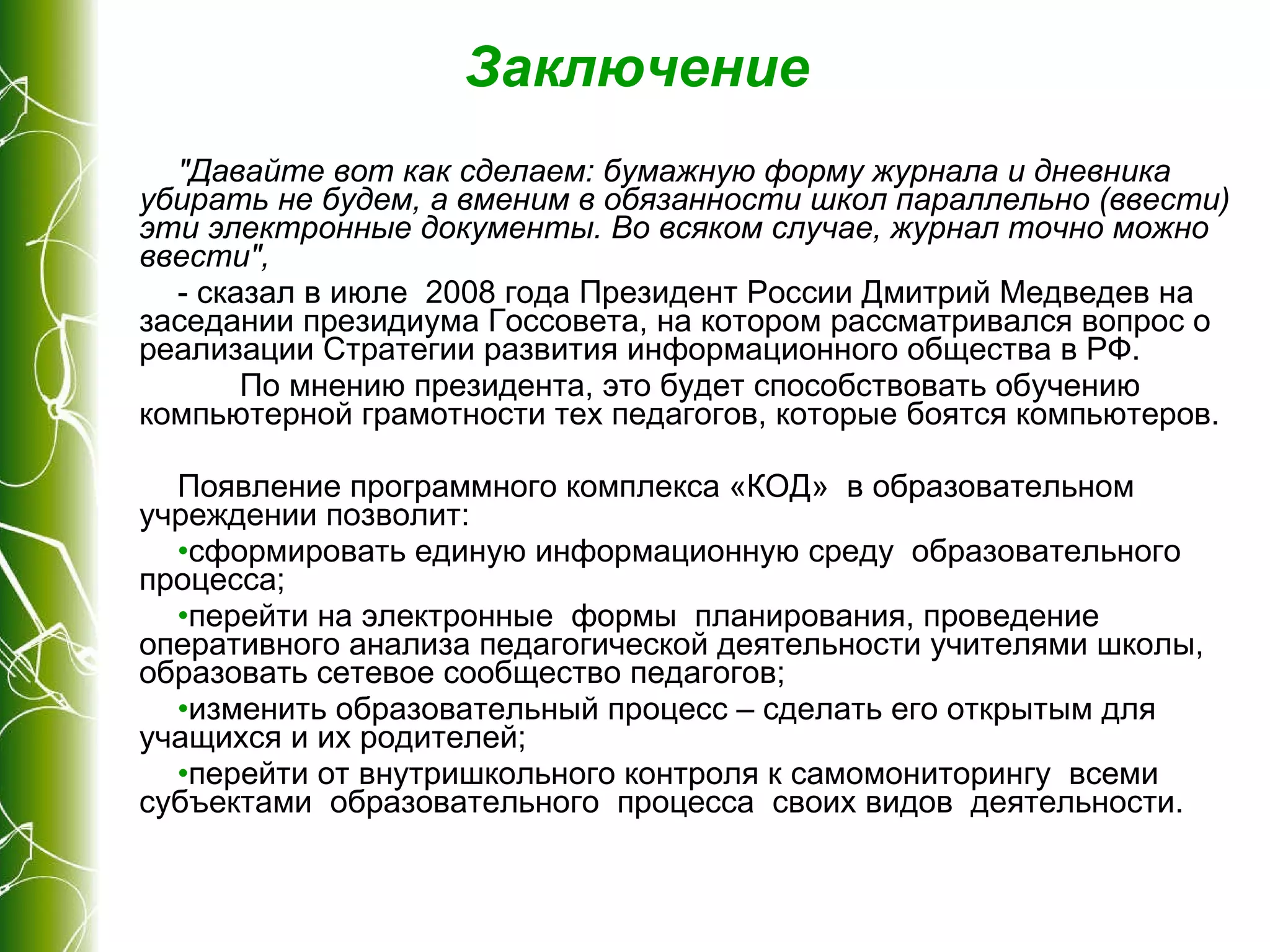 Заключение "Давайте вот как сделаем: бумажную форму журнала и дневника убирать не будем, а вменим в обязанности школ параллельно (ввести) эти электронные документы. Во всяком случае, журнал точно можно ввести",   - сказал в июле  2008 года Президент России Дмитрий Медведев на заседании президиума Госсовета, на котором рассматривался вопрос о реализации Стратегии развития информационного общества в РФ. По мнению президента, это будет способствовать обучению компьютерной грамотности тех педагогов, которые боятся компьютеров. Появление программного комплекса «КОД»  в образовательном  учреждении позволит: сформировать единую информационную среду  образовательного процесса; перейти на электронные  формы  планирования, проведение оперативного анализа педагогической деятельности учителями школы, образовать сетевое сообщество педагогов; изменить образовательный процесс – сделать его открытым для учащихся и их родителей; перейти от внутришкольного контроля к самомониторингу  всеми  субъектами  образовательного  процесса  своих видов  деятельности. 