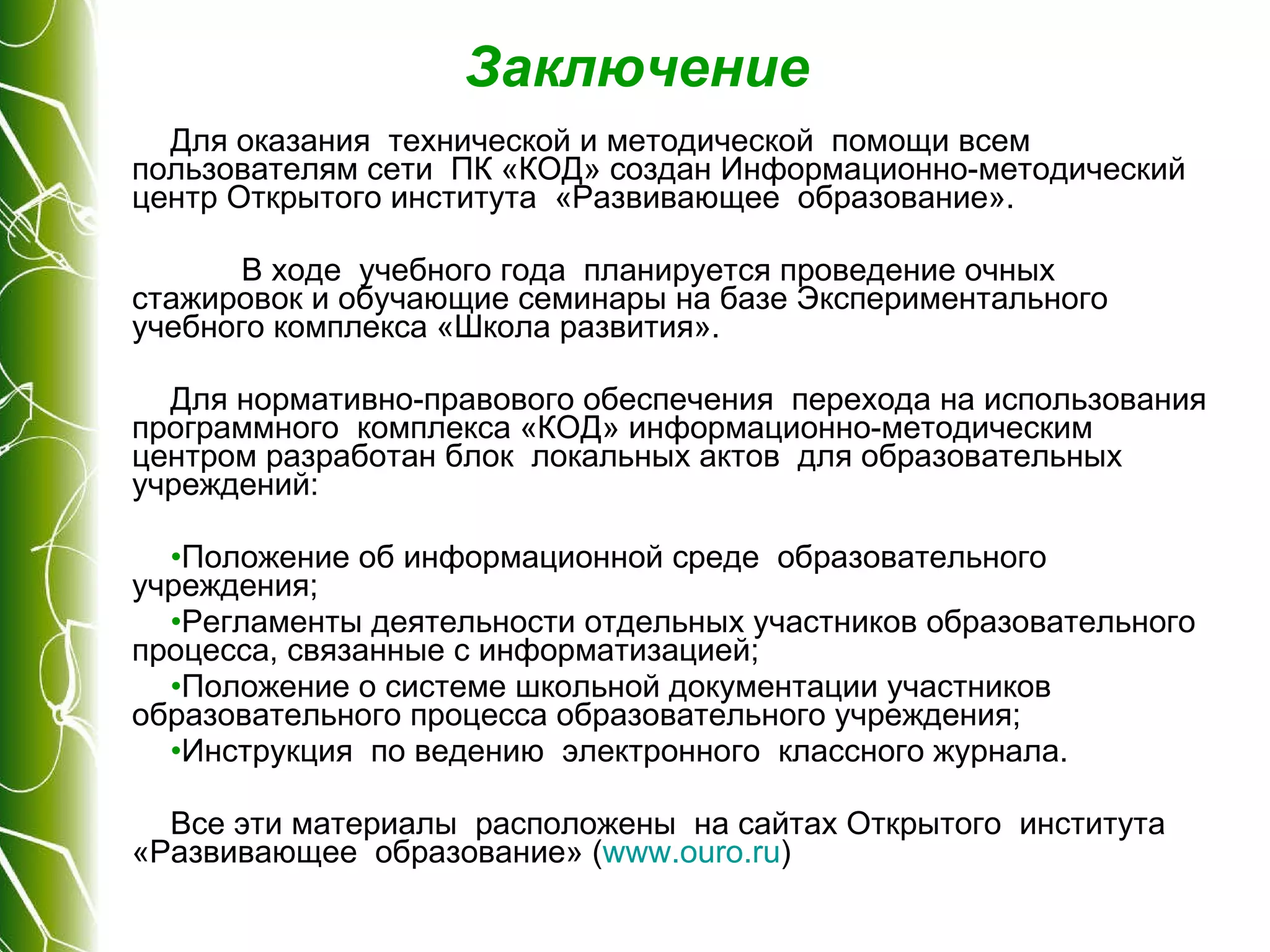 Заключение Для оказания  технической и методической  помощи всем пользователям сети  ПК «КОД» создан Информационно-методический центр Открытого института  «Развивающее  образование».  В ходе  учебного года  планируется проведение очных стажировок и обучающие семинары на базе Экспериментального учебного комплекса «Школа развития». Для нормативно-правового обеспечения  перехода на использования  программного  комплекса «КОД» информационно-методическим центром разработан блок  локальных актов  для образовательных  учреждений: Положение об информационной среде  образовательного учреждения; Регламенты деятельности отдельных участников образовательного процесса, связанные с информатизацией; Положение о системе школьной документации участников образовательного процесса образовательного учреждения; Инструкция  по ведению  электронного  классного журнала. Все эти материалы  расположены  на сайтах Открытого  института «Развивающее  образование» ( www . ouro . ru ) 