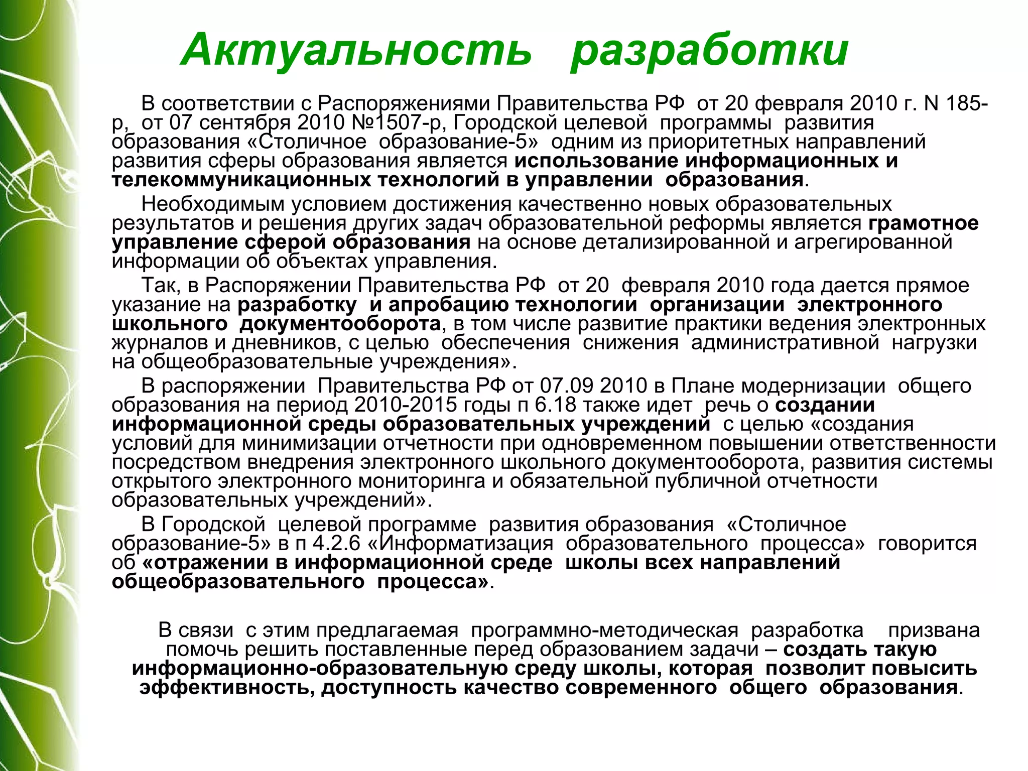 Актуальность  разработки В соответствии с Распоряжениями Правительства РФ  от 20 февраля 2010 г. N 185-р,  от 07 сентября 2010 №1507-р, Городской целевой  программы  развития образования «Столичное  образование-5»  одним из приоритетных направлений развития сферы образования является  использование информационных и телекоммуникационных технологий в управлении  образования .  Необходимым условием достижения качественно новых образовательных результатов и решения других задач образовательной реформы является  грамотное управление сферой образования  на основе детализированной и агрегированной информации об объектах управления.  Так, в Распоряжении Правительства РФ  от 20  февраля 2010 года дается прямое указание на  разработку  и апробацию технологии  организации  электронного  школьного  документооборота , в том числе развитие практики ведения электронных  журналов и дневников, с целью  обеспечения  снижения  административной  нагрузки  на общеобразовательные учреждения».  В распоряжении  Правительства РФ от 07.09 2010 в Плане модернизации  общего образования на период 2010-2015 годы п 6.18 также идет  речь о  создании  информационной среды образовательных учреждений   с целью «создания условий для минимизации отчетности при одновременном повышении ответственности посредством внедрения электронного школьного документооборота, развития системы открытого электронного мониторинга и обязательной публичной отчетности образовательных учреждений».  В Городской  целевой программе  развития образования  «Столичное  образование-5» в п 4.2.6 «Информатизация  образовательного  процесса»  говорится об  «отражении в информационной среде  школы всех направлений  общеобразовательного  процесса» . В связи  с этим предлагаемая  программно-методическая  разработка  призвана помочь решить поставленные перед образованием задачи –  создать такую  информационно-образовательную среду школы, которая  позволит повысить эффективность, доступность качество современного  общего  образования .  