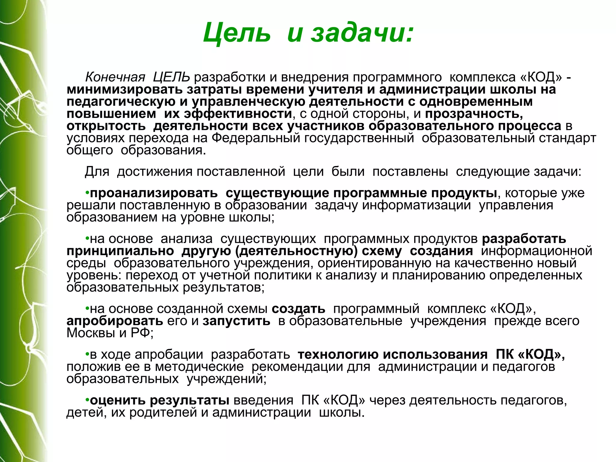 Цель  и задачи: Конечная  ЦЕЛЬ  разработки и внедрения программного  комплекса «КОД» -  минимизировать затраты времени учителя и администрации школы на педагогическую и управленческую деятельности с одновременным повышением  их эффективности , с одной стороны, и  прозрачность, открытость  деятельности всех участников образовательного процесса  в условиях перехода на Федеральный государственный  образовательный стандарт общего  образования. Для  достижения поставленной  цели  были  поставлены  следующие задачи: проанализировать  существующие программные продукты , которые уже решали поставленную в образовании  задачу информатизации  управления  образованием на уровне школы; на основе  анализа  существующих  программных продуктов  разработать принципиально  другую (деятельностную) схему  создания   информационной среды  образовательного учреждения, ориентированную на качественно новый уровень: переход от учетной политики к анализу и планированию определенных  образовательных результатов; на основе созданной схемы  создать   программный  комплекс «КОД»,  апробировать  его и  запустить   в образовательные  учреждения  прежде всего Москвы и РФ; в ходе апробации  разработать   технологию использования  ПК «КОД»,  положив ее в методические  рекомендации для  администрации и педагогов  образовательных  учреждений; оценить результаты  введения  ПК «КОД» через деятельность педагогов, детей, их родителей и администрации  школы. 