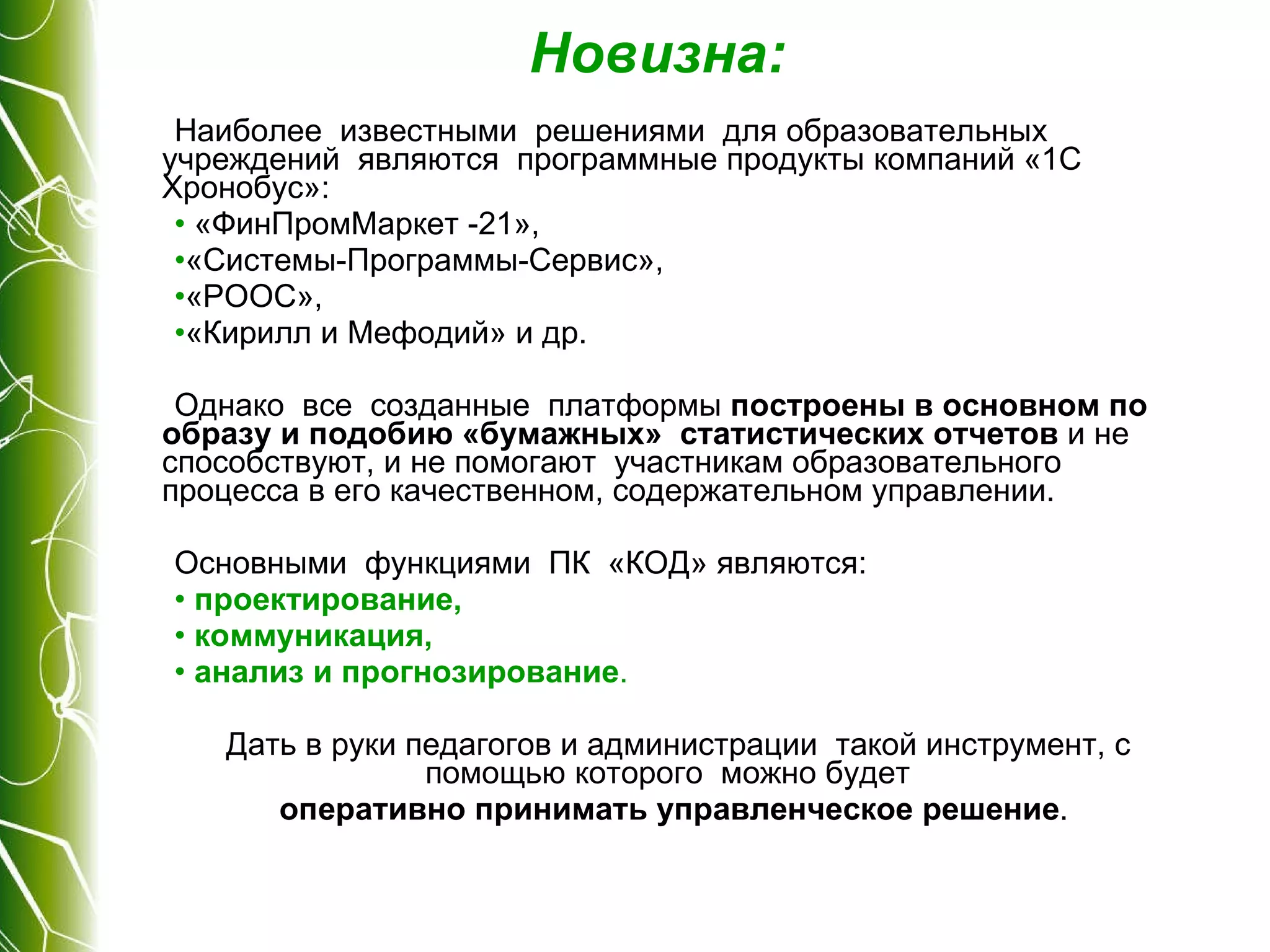 Новизна: Наиболее  известными  решениями  для образовательных  учреждений  являются  программные продукты компаний «1С Хронобус»: «ФинПромМаркет -21»,  «Системы-Программы-Сервис»,  «РООС»,  «Кирилл и Мефодий» и др.  Однако  все  созданные  платформы  построены в основном по образу и подобию «бумажных»  статистических отчетов  и не способствуют, и не помогают  участникам образовательного процесса в его качественном, содержательном управлении. Основными  функциями  ПК  «КОД» являются:  проектирование,  коммуникация,  анализ и прогнозирование .  Дать в руки педагогов и администрации  такой инструмент, с помощью которого  можно будет  оперативно принимать управленческое решение .  