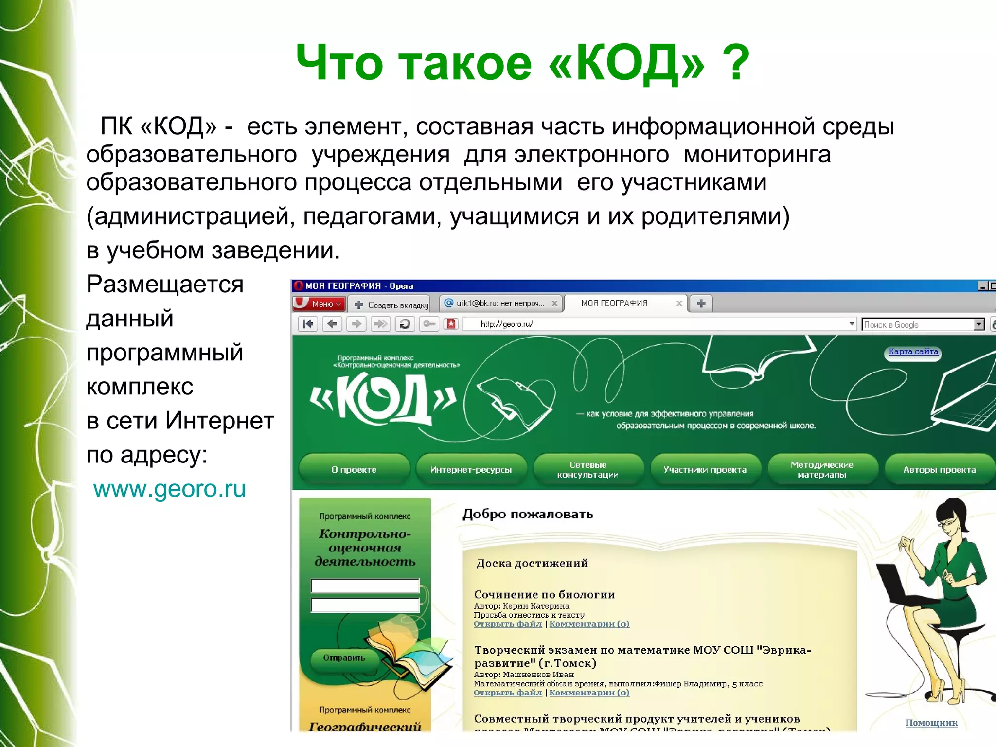 Что такое «КОД» ? ПК «КОД» -  есть элемент, составная часть информационной среды образовательного  учреждения  для электронного  мониторинга  образовательного процесса отдельными  его участниками  (администрацией, педагогами, учащимися и их родителями)  в учебном заведении.  Размещается  данный  программный  комплекс  в сети Интернет  по адресу: www . georo . ru   