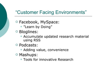 “Customer Facing Environments” Facebook, MySpace:  ” Learn by Doing”  Bloglines:  Accumulate updated research material using RSS Podcasts:  Adding value, convenience Mashups:  Tools for innovative Research  
