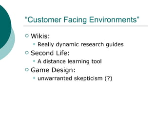 “Customer Facing Environments” Wikis:  Really dynamic research guides  Second Life:  A distance learning tool Game Design:  unwarranted skepticism (?) 