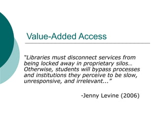 Value-Added Access  “ Libraries must disconnect services from being locked away in proprietary silos…  Otherwise, students will bypass processes and institutions they perceive to be slow, unresponsive, and irrelevant...”   -Jenny Levine (2006) 